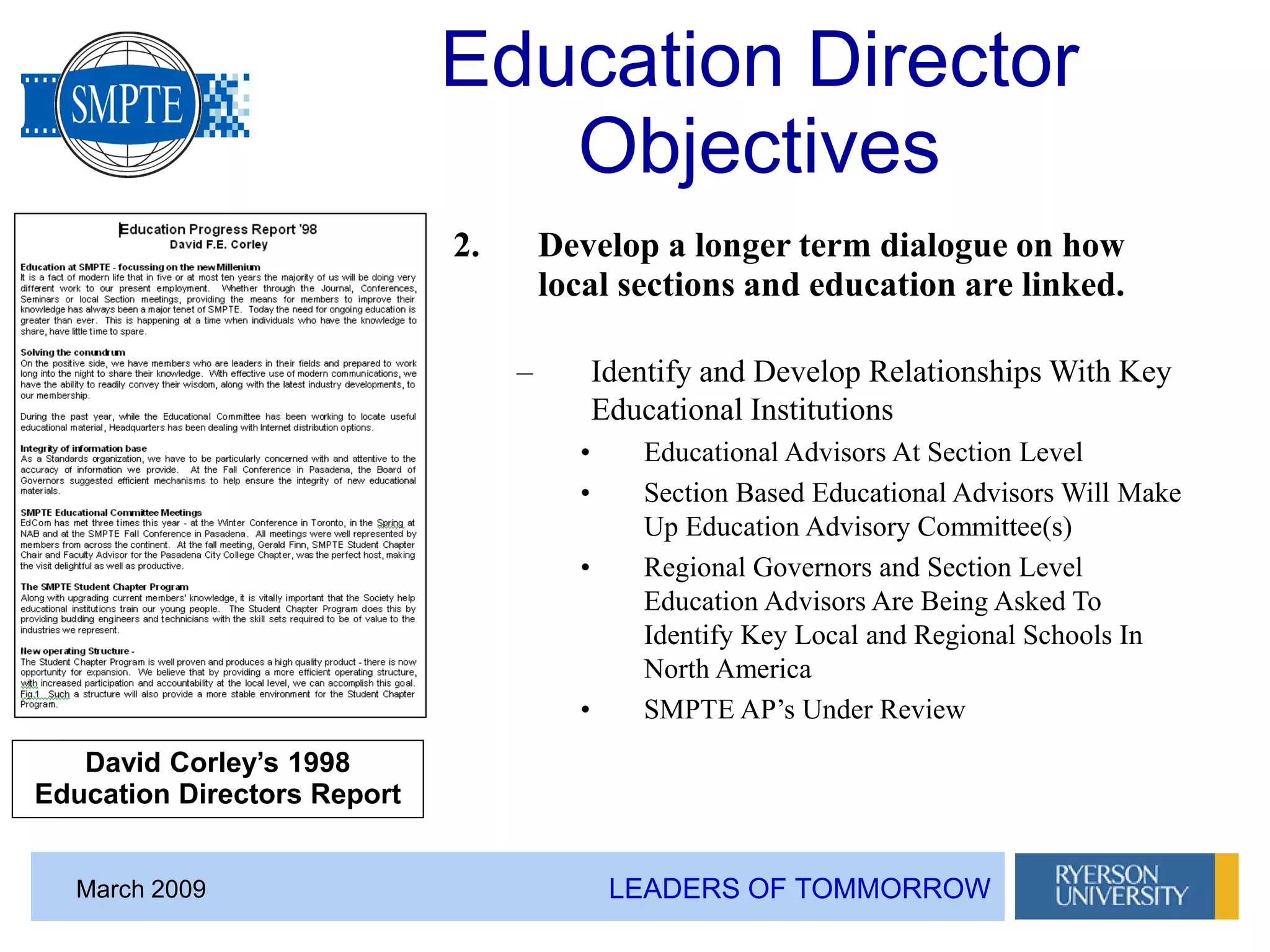 LEADERS OF TOMMORROWMarch 2009
Education Director
Objectives
2. Develop a longer term dialogue on how
local sections and education are linked.
– Identify and Develop Relationships With Key
Educational Institutions
• Educational Advisors At Section Level
• Section Based Educational Advisors Will Make
Up Education Advisory Committee(s)
• Regional Governors and Section Level
Education Advisors Are Being Asked To
Identify Key Local and Regional Schools In
North America
• SMPTE AP’s Under Review
David Corley’s 1998
Education Directors Report
 