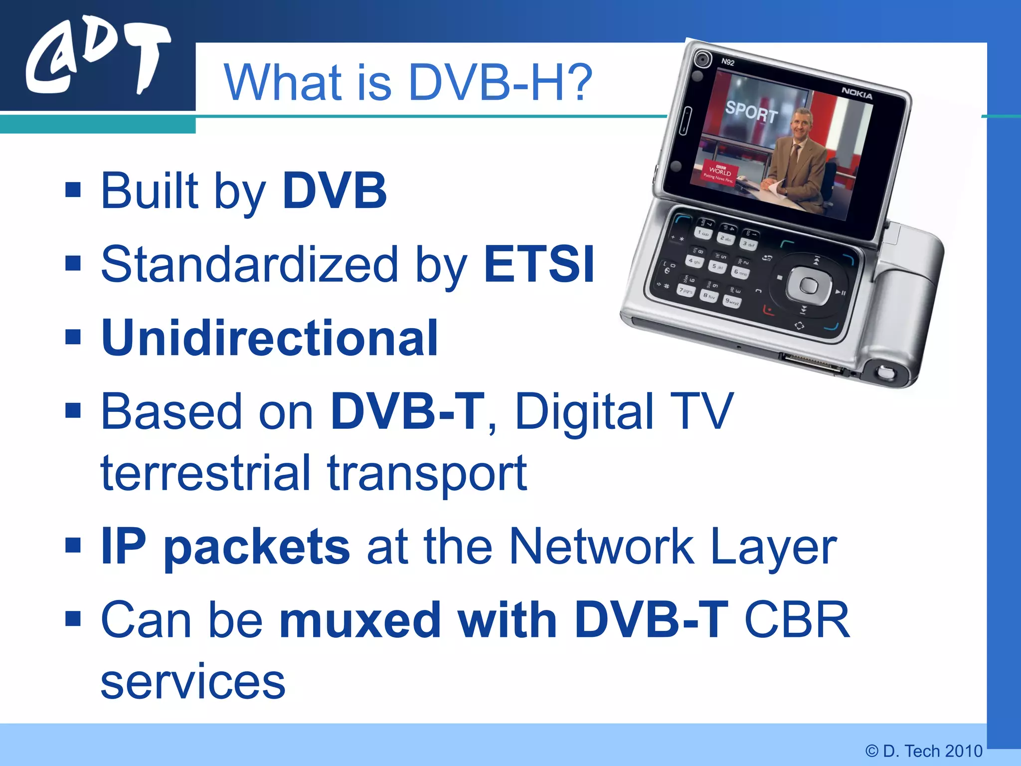 What is DVB-H?

 Built by DVB
 Standardized by ETSI
 Unidirectional
 Based on DVB-T, Digital TV
  terrestrial transport
 IP packets at the Network Layer
 Can be muxed with DVB-T CBR
  services
                                    © D. Tech 2010
 