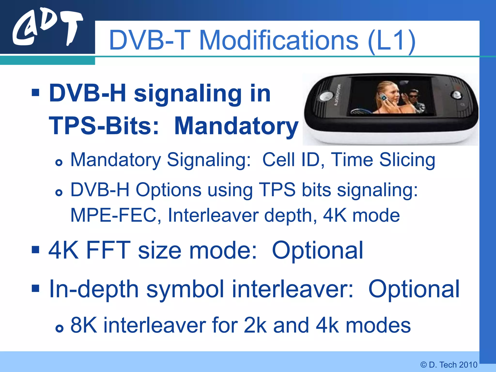 DVB-T Modifications (L1)
 DVB-H signaling in
  TPS-Bits: Mandatory
     Mandatory Signaling: Cell ID, Time Slicing
     DVB-H Options using TPS bits signaling:
      MPE-FEC, Interleaver depth, 4K mode
 4K FFT size mode: Optional
 In-depth symbol interleaver: Optional
     8K interleaver for 2k and 4k modes
                                                © D. Tech 2010
 
