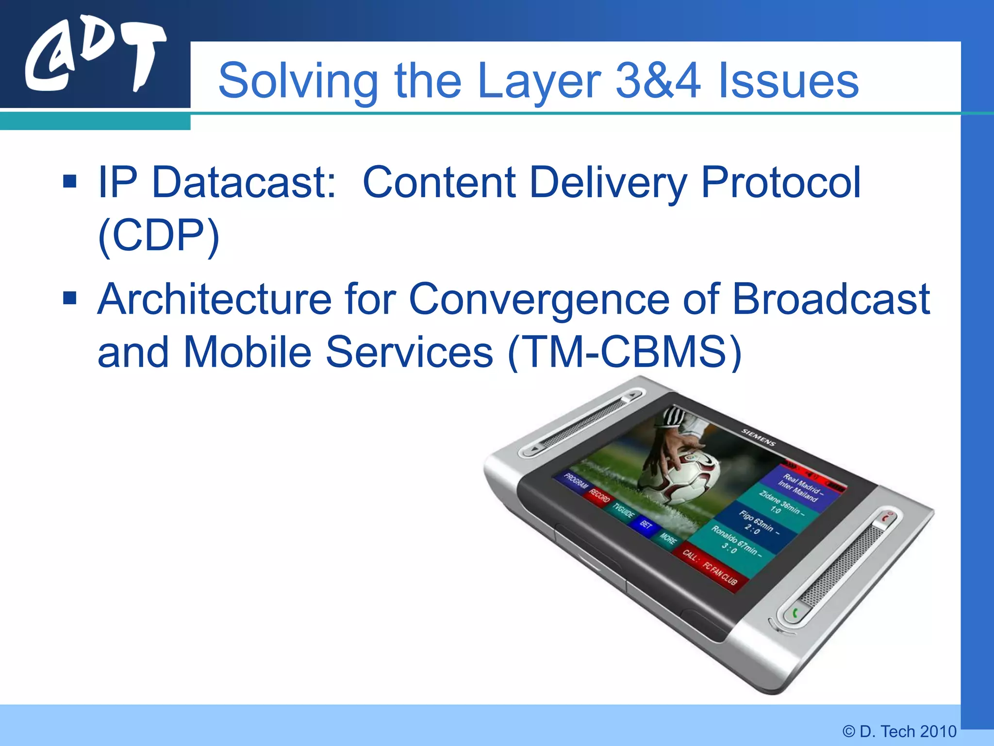 Solving the Layer 3&4 Issues

 IP Datacast: Content Delivery Protocol
  (CDP)
 Architecture for Convergence of Broadcast
  and Mobile Services (TM-CBMS)




                                      © D. Tech 2010
 
