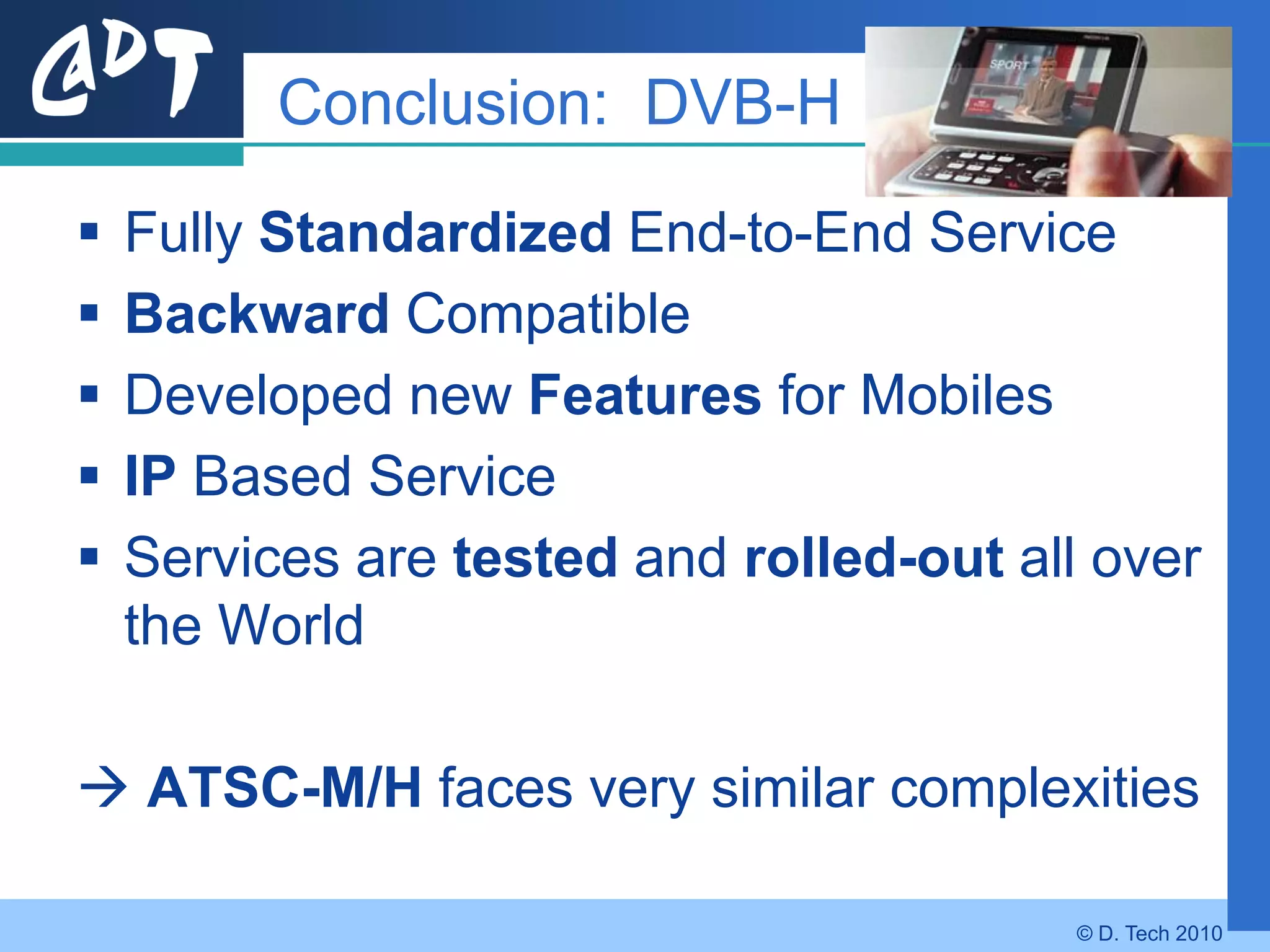 Conclusion: DVB-H

   Fully Standardized End-to-End Service
   Backward Compatible
   Developed new Features for Mobiles
   IP Based Service
   Services are tested and rolled-out all over
    the World

 ATSC-M/H faces very similar complexities

                                          © D. Tech 2010
 