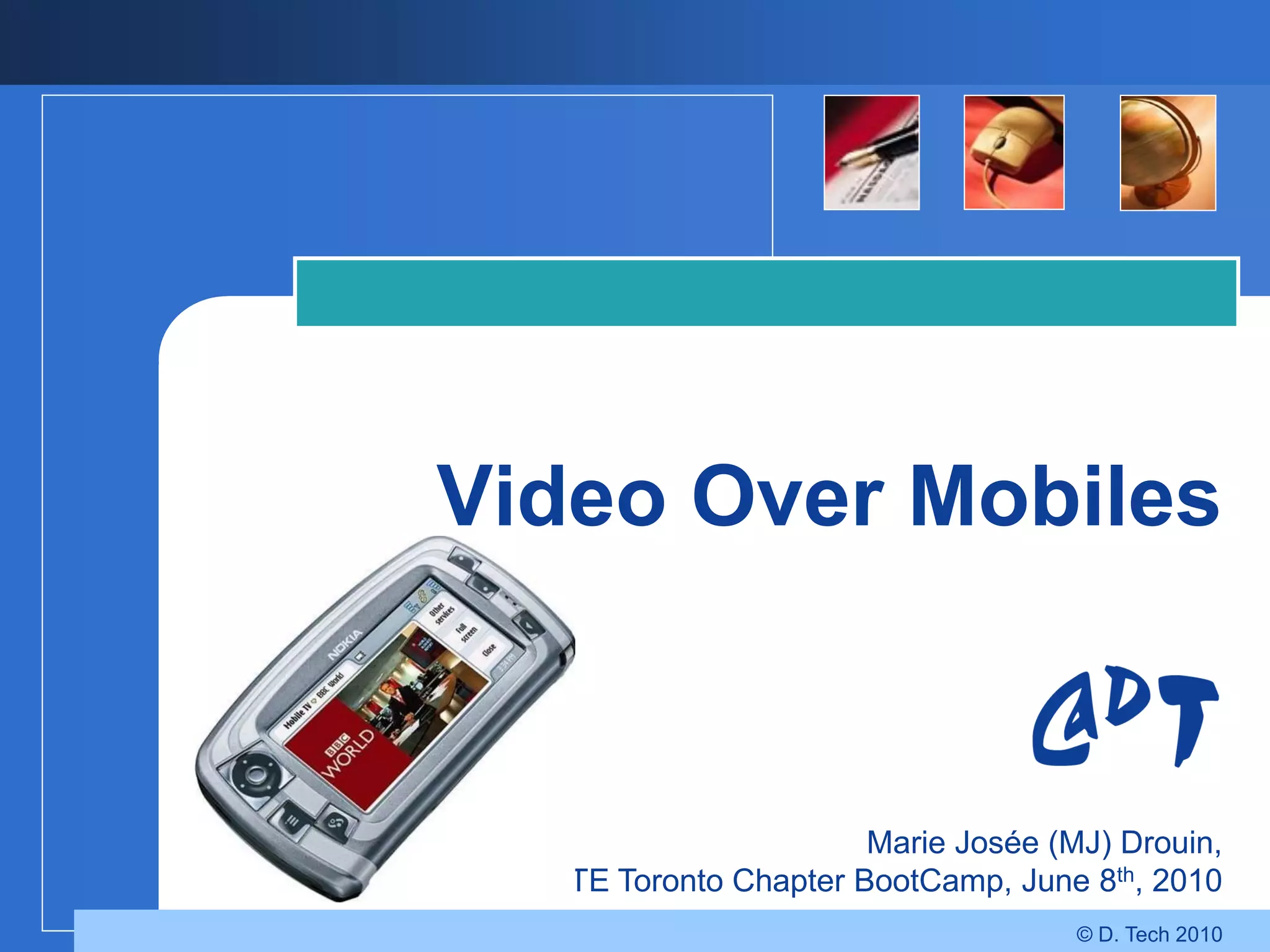 Video Over Mobiles


                        Marie Josée (MJ) Drouin,
 SMPTE Toronto Chapter BootCamp, June 8th, 2010
                                      © D. Tech 2010
 