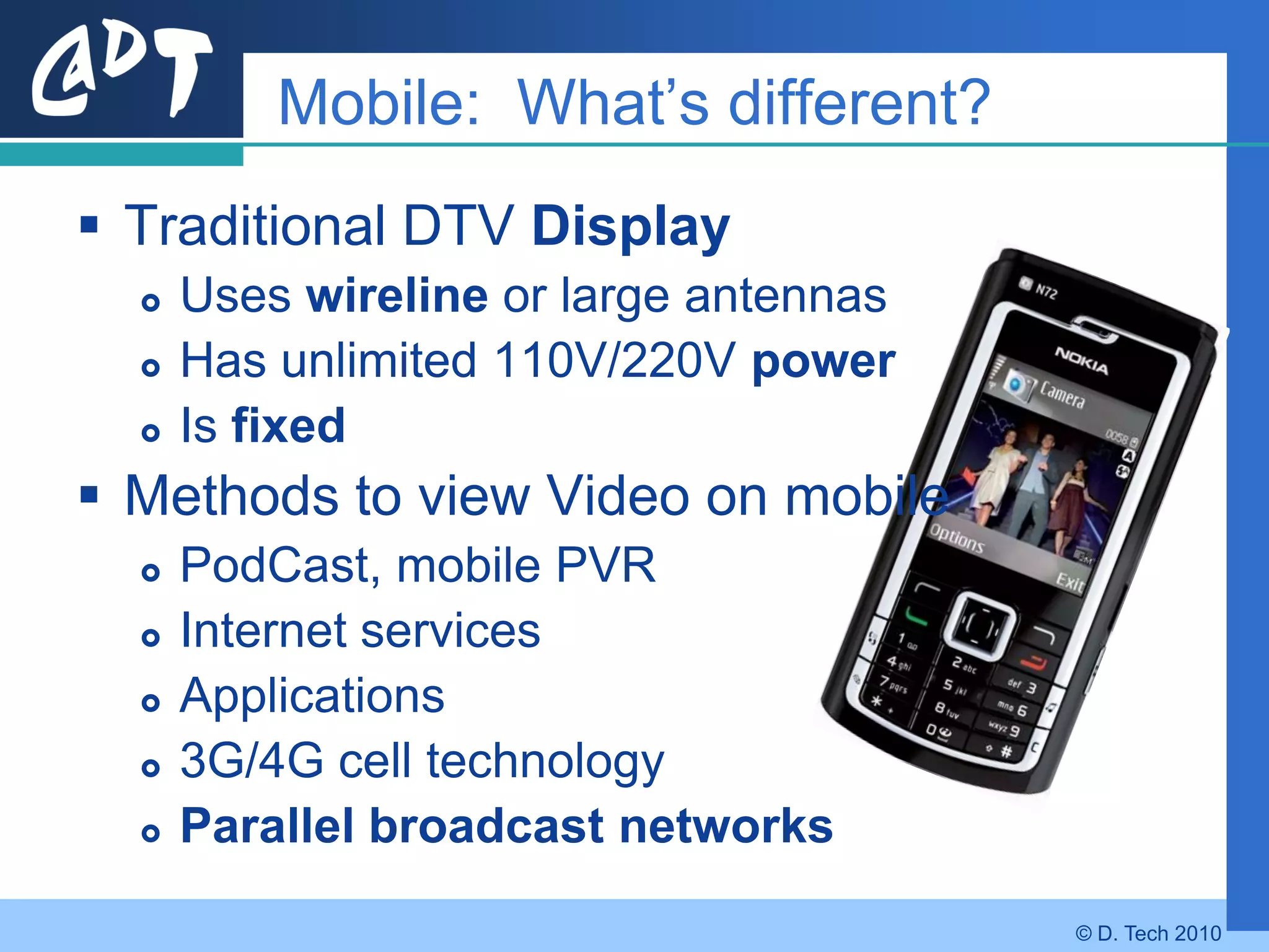 Mobile: What’s different?
 Traditional DTV Display
     Uses wireline or large antennas
     Has unlimited 110V/220V power
     Is fixed
 Methods to view Video on mobile
     PodCast, mobile PVR
     Internet services
     Applications
     3G/4G cell technology
     Parallel broadcast networks
                                        © D. Tech 2010
 