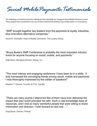 Social MobilePayments:Testimonials
The following are testimonials from individuals who attended our inaugural Social Mobile Payments event.
These people have consented to our use of these testimonials without any compensation or recompense.



"SMP brought together key leaders from the payments & loyalty industries,
plus innovative alternative companies."
David W. Schropfer, Head of Mobile Commerce, The Luciano Group




“Bruce Burke’s SMP Conference is probably the most important industry
event for anyone focusing on social, mobile, and payments.”
Kolja Reiss, Managing Director, Mopay, Inc.




“The most intense and engaging conference I have been to in a while. It
truly harnessed the converging trends among social, mobile and payments.
I was thoroughly impressed by the caliber of speakers!”
Stephen T. Cannon, Founder & CTO, Typt.Me




“There are many events I attend but few of them have ever delivered the
impact that your event provided me with. Such a vast knowledge base of
resources, and I met so many wonderful people that were willing to share
information and direction. I look forward to next one …”
Greg Bauer, Director, Preway
 