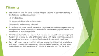 Fitments
 The automatic shut off valves shall be designed to close on occurrence of any of
the following conditions,namely:-
(i) fire detection;
(ii) uncontrolled flow of LNG from vessel;
(iii) manually and remotely operated.
 Such of the automatic shutoff valves that require excessive time to operate during
emergency i.e. sizes exceeding 200mm shall be pneumatically operated and also
have means of manual operation.
 All LNG vessels shall have a device that prevents the vessel from becoming liquid
full or from covering the inlet of the relief valve with liquid when the pressure in
the vessel reaches the set pressure of relieving device under all conditions.
 Every LNG vessel may be provided with one independent high liquid level alarm
which may be part of the liquid level gauging devices, however, the high liquid
level flow cutoff device shall not be considered as a substitute for the alarm.
© Abhishek Padiyar
 