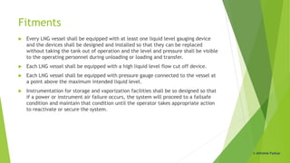 Fitments
 Every LNG vessel shall be equipped with at least one liquid level gauging device
and the devices shall be designed and installed so that they can be replaced
without taking the tank out of operation and the level and pressure shall be visible
to the operating personnel during unloading or loading and transfer.
 Each LNG vessel shall be equipped with a high liquid level flow cut off device.
 Each LNG vessel shall be equipped with pressure gauge connected to the vessel at
a point above the maximum intended liquid level.
 Instrumentation for storage and vaporization facilities shall be so designed so that
if a power or instrument air failure occurs, the system will proceed to a failsafe
condition and maintain that condition until the operator takes appropriate action
to reactivate or secure the system.
© Abhishek Padiyar
 