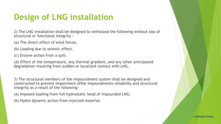 Design of LNG installation
2) The LNG installation shall be designed to withstand the following without loss of
structural or functional integrity -
(a) The direct effect of wind forces.
(b) Loading due to seismic effect.
(c) Erosive action from a spill.
(d) Effect of the temperature, any thermal gradient, and any other anticipated
degradation resulting from sudden or localized contact with LNG.
3) The structural members of the impoundment system shall be designed and
constructed to prevent impairment ofthe impoundments reliability and structural
integrity as a result of the following-
(a) Imposed loading from full hydrostatic head of impounded LNG;
(b) Hydro dynamic action from injected material.
© Abhishek Padiyar
 