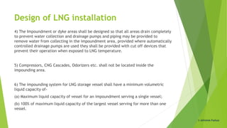 Design of LNG installation
4) The Impoundment or dyke areas shall be designed so that all areas drain completely
to prevent water collection and drainage pumps and piping may be provided to
remove water from collecting in the impoundment area, provided where automatically
controlled drainage pumps are used they shall be provided with cut off devices that
prevent their operation when exposed to LNG temperature.
5) Compressors, CNG Cascades, Odorizers etc. shall not be located inside the
impounding area.
6) The impounding system for LNG storage vessel shall have a minimum volumetric
liquid capacity of-
(a) Maximum liquid capacity of vessel for an impoundment serving a single vessel;
(b) 100% of maximum liquid capacity of the largest vessel serving for more than one
vessel.
© Abhishek Padiyar
 