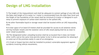Design of LNG installation
7) The height of the impoundment wall shall be adequate to contain spillage of any LNG and
the Dyke wall height of 0.6 meter to 1 meter is recommended from the dyke floor level and
the height of the foundation of the vessel shall be minimum 0.4 meter or designed in such
away to prevent exposure of carbon steel material to the spilled LNG.
8) No other flammable liquid or storage vessel shall be located within an LNG impounding
area.
9) A clear space of at least 0.9 meters shall be provided for access to all isolation valves
serving multiple vessels and the isolation valve of LNG vessel piping shall be as close to
outer vessel as possible.
10) The designated tanker unloading location shall be so located that it does not hinder
other traffic and at the same time permits tanker to be in drive out position for allowing it
to come out of the premises easily in case of an emergency.
(11) Crash or Impact barriers shall be installed to protect vulnerable equipment against
accidents involving vehicle movements.
© Abhishek Padiyar
 