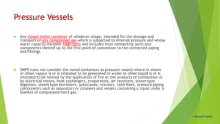 Pressure Vessels
 Any closed metal container of whatever shape, intended for the storage and
transport of any compressed gas which is subjected to internal pressure and whose
water capacity exceeds 1000 liters and includes inter connecting parts and
components thereof up to the first point of connection to the connected piping
and fittings.
 SMPV rules not consider the metal containers as pressure vessels where in steam
or other vapour is or is intended to be generated or water or other liquid is or is
intended to be heated by the application of fire or the products of combustion or
by electrical means, heat exchangers, evaporators, air receivers, steam type
digestors, steam type sterilizers, autoclaves, reactors, calorifiers, pressure piping
components such as separators or strainers and vessels containing a liquid under a
blanket of compressed inert gas.
© Abhishek Padiyar
 