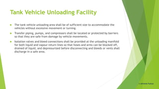 Tank Vehicle Unloading Facility
 The tank vehicle unloading area shall be of sufficient size to accommodate the
vehicles without excessive movement or turning.
 Transfer piping, pumps, and compressors shall be located or protected by barriers
so that they are safe from damage by vehicle movements.
 Isolation valves and bleed connections shall be provided at the unloading manifold
for both liquid and vapour return lines so that hoses and arms can be blocked off,
drained of liquid, and depressurized before disconnecting and bleeds or vents shall
discharge in a safe area.
© Abhishek Padiyar
 