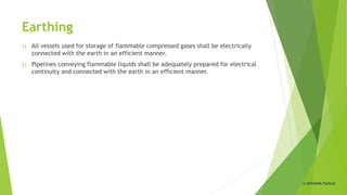 Earthing
1) All vessels used for storage of flammable compressed gases shall be electrically
connected with the earth in an efficient manner.
2) Pipelines conveying flammable liquids shall be adequately prepared for electrical
continuity and connected with the earth in an efficient manner.
© Abhishek Padiyar
 