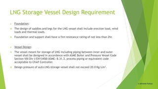 LNG Storage Vessel Design Requirement
 Foundation:
 The design of saddles and legs for the LNG vessel shall include erection load, wind
loads and thermal loads.
 Foundation and support shall have a fire resistance rating of not less than 2hr.
 Vessel Design:
 The vessel meant for storage of LNG including piping between inner and outer
vessel shall be designed in accordance with ASME Boiler and Pressure Vessel Code
Section VIII Div I/EN13458/ASME: B.31.3, process piping or equivalent code
acceptable to Chief Controller.
 Design pressure of auto LNG storage vessel shall not exceed 20.0 Kg/cm².
© Abhishek Padiyar
 