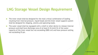 LNG Storage Vessel Design Requirement
 The inner vessel shall be designed for the most critical combination of loading
resulting from internal pressure, liquid heads and the Inner vessel supports system
shall be designed for shipping, seismic,and operating loads.
 The outer vessel shall be equipped with a relief or other device to release internal
pressure and shall have discharge area of at least 0.34 mm2/lit of the water
capacity of the inner vessel but not exceeding 2000 cm2 and have pressure setting
not exceeding 25 psi.
© Abhishek Padiyar
 