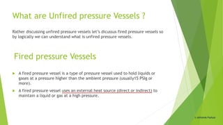 What are Unfired pressure Vessels ?
Rather discussing unfired pressure vessels let’s dicussus fired pressure vessels so
by logically we can understand what is unfired pressure vessels.
 A fired pressure vessel is a type of pressure vessel used to hold liquids or
gases at a pressure higher than the ambient pressure (usually15 PSIg or
more).
 A fired pressure vessel uses an external heat source (direct or indirect) to
maintain a liquid or gas at a high pressure.
Fired pressure Vessels
© Abhishek Padiyar
 