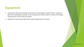 Equipment
 Automation shall be provided to prevent the discharge of either LNG or vaporizer
gas into a distribution system at the temperature either above or below the design
temperature of the send out system.
 Vaporizers shall be provided with outlet temperature monitors.
© Abhishek Padiyar
 