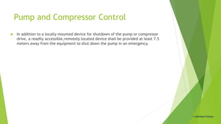Pump and Compressor Control
 In addition to a locally mounted device for shutdown of the pump or compressor
drive, a readily accessible,remotely located device shall be provided at least 7.5
meters away from the equipment to shut down the pump in an emergency.
© Abhishek Padiyar
 