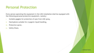 Personal Protection
Every person operating the equipment in the LNG installation shall be equipped with
the following personal protective equipment, namely:-
i. Suitable goggles for protection of eyes from LNG spray,
ii. Hand gloves suitable for cryogenic liquid handling,
iii. Protective apron,
iv. Safety Shoes.
© Abhishek Padiyar
 