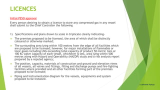 LICENCES
Initial PESO approval
Every person desiring to obtain a licence to store any compressed gas in any vessel
shall submit to the Chief Controller the following
1) Specifications and plans drawn to scale in triplicate clearly indicating-
 The premises proposed to be licensed, the area of which shall be distinctly
coloured or otherwise marked;
 The surrounding area lying within 100 metres from the edge of all facilities which
are proposed to be licensed; however, for major installations of flammable or
toxic gases including LNG exceeding total capacity of product 50 metric tons or
100 KL water capacity of each vessel, whichever is less, area lying within 500
metres along with Hazard and Operability (HAZOP) study and a risk analysis report
prepared by a reputed agency;
 The position, capacity, materials of construction and ground and elevation views
of all vessels, all valves and fittings, filling and discharge pumps and fire-fighting
facilities where provided and all other facilities forming part of the premises
proposed to be licensed;
 Piping and instrumentation diagram for the vessels, equipments and system
proposed to be installed.
© Abhishek Padiyar
 