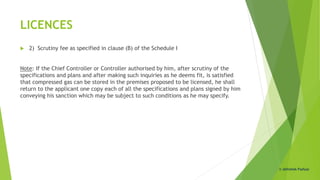 LICENCES
 2) Scrutiny fee as specified in clause (B) of the Schedule I
Note: If the Chief Controller or Controller authorised by him, after scrutiny of the
specifications and plans and after making such inquiries as he deems fit, is satisfied
that compressed gas can be stored in the premises proposed to be licensed, he shall
return to the applicant one copy each of all the specifications and plans signed by him
conveying his sanction which may be subject to such conditions as he may specify.
© Abhishek Padiyar
 