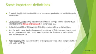 Some Important definitions
 Cryogenic liquid : It is the liquid form of permanent gas having normal boiling point
below -150°C.
 Gas Cylinder/Cylinder : Any closed metal container having a 500ml<volume<1000l
intended for the storage and transport of compressed gas.
 It also includes LPG or CNG cylinder fitted to a motor vehicle as its fuel tank.
 Also the water capacity of cylinders used for storage of CNG, nitrogen ,compressed
air, etc., may exceed 1000 l up to 3000 l provided the diameter of such cylinder
does not exceed 60 cm.
 Water Capacity: The capacity in litres of the pressure vessel when completely filled
with water at 15°C.
© Abhishek Padiyar
 