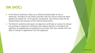 DM (NOC)
 If the District Authority, either on a reference being made to him or
otherwise, intimates to the Chief Controller that any licence which has been
applied for should not, in his opinion, be granted, such licence shall not be
issued without the sanction of the Central Government.
 The District authority shall grant no objection certificate or convey his refusal
for granting no objection certificate with reasons thereof in writing to the
applicant as expeditiously as possible but not later than four months from the
date of receipt of application from the applicant.
© Abhishek Padiyar
 