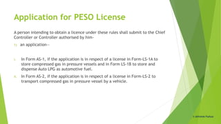 Application for PESO License
A person intending to obtain a licence under these rules shall submit to the Chief
Controller or Controller authorised by him-
1) an application—
i. In Form AS-1, if the application is in respect of a license in Form-LS-1A to
store compressed gas in pressure vessels and in Form LS-1B to store and
dispense Auto LPG as automotive fuel.
ii. In Form AS-2, if the application is in respect of a license in Form-LS-2 to
transport compressed gas in pressure vessel by a vehicle.
© Abhishek Padiyar
 