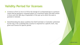 Validity Period for licenses
 A licence in Form LS-1A or LS-1B for the storage of a compressed gas in a pressure
vessel shall be granted or renewed subject to a maximum 5years and shall remain
in force until the 30th day of September of the year up to which the same is
granted or renewed.
 Notwithstanding the above condition the Chief Controller or Controller authorized
by him may, if he is satisfied that a licence is required for a specific work, may
grant such licence for specific period.
© Abhishek Padiyar
 