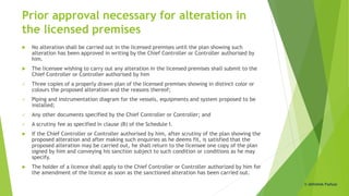 Prior approval necessary for alteration in
the licensed premises
 No alteration shall be carried out in the licensed premises until the plan showing such
alteration has been approved in writing by the Chief Controller or Controller authorised by
him.
 The licensee wishing to carry out any alteration in the licensed premises shall submit to the
Chief Controller or Controller authorised by him
 Three copies of a properly drawn plan of the licensed premises showing in distinct color or
colours the proposed alteration and the reasons thereof;
 Piping and instrumentation diagram for the vessels, equipments and system proposed to be
installed;
 Any other documents specified by the Chief Controller or Controller; and
 A scrutiny fee as specified in clause (B) of the Schedule I.
 If the Chief Controller or Controller authorised by him, after scrutiny of the plan showing the
proposed alteration and after making such enquiries as he deems fit, is satisfied that the
proposed alteration may be carried out, he shall return to the licensee one copy of the plan
signed by him and conveying his sanction subject to such condition or conditions as he may
specify.
 The holder of a licence shall apply to the Chief Controller or Controller authorized by him for
the amendment of the licence as soon as the sanctioned alteration has been carried out.
© Abhishek Padiyar
 