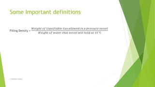 Some Important definitions
Filling Density =
𝑊𝑒𝑖𝑔ℎ𝑡 𝑜𝑓 𝐿𝑖𝑞𝑢𝑖𝑓𝑖𝑎𝑏𝑙𝑒 𝐺𝑎𝑠 𝑎𝑙𝑙𝑜𝑤𝑒𝑑 𝑖𝑛 𝑎 𝑝𝑟𝑒𝑠𝑠𝑢𝑟𝑒 𝑣𝑒𝑠𝑠𝑒𝑙
𝑊𝑒𝑖𝑔ℎ𝑡 𝑜𝑓 𝑤𝑎𝑡𝑒𝑟 𝑡ℎ𝑎𝑡 𝑣𝑒𝑠𝑠𝑒𝑙 𝑤𝑖𝑙𝑙 ℎ𝑜𝑙𝑑 𝑎𝑡 15 ℃
© Abhishek Padiyar
 