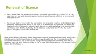Renewal of licence
 Every application for renewal of the licence shall be made in Form AS-1 or AS-2, as the
case may be, and shall be accompanied by the original licence, which is to be renewed
and renewal fee.
 No licence shall be renewed if the application for renewal is received by the licensing or
renewing authority after 1year of the date of its expiry and in such case, the applicant
has to seek fresh licence by submitting all documents again including fresh no objection
certificate from District Authority, if not obtained earlier and late fee for the entire
period along with prescribed licence fee.
Note: When a licence granted under these rules is lost or accidentally destroyed, a duplicate
may be granted on the submission of written request explaining the circumstances under
which the licence was lost or destroyed, along with copy of police complaint, two sets of
drawings identical with those attached to the licence and on payment of a fee as specified in
clause (B) of Schedule I.
© Abhishek Padiyar
 