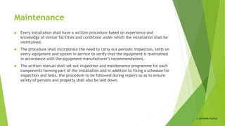 Maintenance
 Every installation shall have a written procedure based on experience and
knowledge of similar facilities and conditions under which the installation shall be
maintained.
 The procedure shall incorporate the need to carry out periodic inspection, tests on
every equipment and system in service to verify that the equipment is maintained
in accordance with the equipment manufacturer’s recommendations.
 The written manual shall set out inspection and maintenance programme for each
components forming part of the installation and in addition to fixing a schedule for
inspection and tests, the procedure to be followed during repairs so as to ensure
safety of persons and property shall also be laid down.
© Abhishek Padiyar
 
