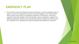 EMERGENCY PLAN
 Every LCNG or Auto LNG dispensing station shall have a written emergency plan in
place to control the hazards from serious auto LNG leakage or fire and this plan
shall contains instructions for emergency shutdown of the station, warning to
customers and other people in the surrounding, calls for assistance, usage of fire
fighting equipments among others and the plan shall be tested from time to time
for evaluation of its adequacy and shall be updated and modified as required”.
© Abhishek Padiyar
 