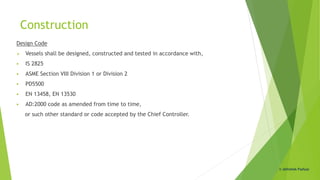 Construction
Design Code
 Vessels shall be designed, constructed and tested in accordance with,
 IS 2825
 ASME Section VIII Division 1 or Division 2
 PD5500
 EN 13458, EN 13530
 AD:2000 code as amended from time to time,
or such other standard or code accepted by the Chief Controller.
© Abhishek Padiyar
 