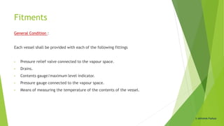 Fitments
General Condition :
Each vessel shall be provided with each of the following fittings
• Pressure relief valve connected to the vapour space.
• Drains.
• Contents gauge/maximum level indicator.
• Pressure gauge connected to the vapour space.
• Means of measuring the temperature of the contents of the vessel.
© Abhishek Padiyar
 