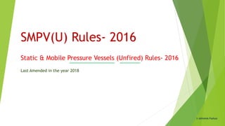 SMPV(U) Rules- 2016
Static & Mobile Pressure Vessels (Unfired) Rules- 2016
Last Amended in the year 2018
© Abhishek Padiyar
 