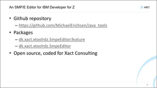 An SMP/E Editor for IBM Developer for Z
• Github repository
– https://github.com/MichaelErichsen/Java_tools
• Packages
– dk.xact.xtoolrdz.SmpeEditor.feature
– dk.xact.xtoolrdz.SmpeEditor
• Open source, coded for Xact Consulting
101
 