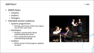 SMP/Who?
• SMP/E Roles
– Installers
– Auditors
– Packagers
• Intended session audience
– Systems programmers
• Perhaps want know a little more about
one of their main tools
– Developers
• DevOps is among other about
understanding each other
• This is partly phrasebook for
understanding Sysprogs
– Auditors
• Which version of the program updated
my data?
 