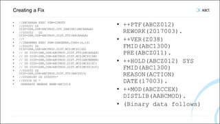 Creating a Fix
• //ABCAAAAA EXEC PGM=GIMDTS
• //SYSUT1 DD
DISP=SHR,DSN=ABCPROD.UDV.SABCOBJ(ABCAAAAA)
• //SYSUT2 DD
DISP=SHR,DSN=ABCPROD.DIST.PTS(ABCAAAAA)
• //*
• //IEBGENER EXEC PGM=IEBGENER,COND=(4,LT)
• //SYSUT1 DD
DISP=SHR,DSN=ABCPROD.DIST.MCS(MCS014A)
• // DD DISP=SHR,DSN=ABCPROD.DIST.PTS(ABCAAAAA)
• // DD DISP=SHR,DSN=ABCPROD.DIST.MCS(MCS014B)
• // DD DISP=SHR,DSN=ABCPROD.DIST.PTS(ABCBBBBB)
• // DD DISP=SHR,DSN=ABCPROD.DIST.MCS(MCS014C)
• // DD DISP=SHR,DSN=ABCPROD.DIST.MCS(MCS014JC)
• //SYSUT2 DD
DISP=SHR,DSN=ABCPROD.DIST.PTS(ABC0014)
• //SYSPRINT DD SYSOUT=*
• //SYSIN DD *
• GENERATE MEMBER NAME=ABC0014
• ++PTF(ABCZ012)
REWORK(2017003).
• ++VER(Z038)
FMID(ABC1300)
PRE(ABCZ011).
• ++HOLD(ABCZ012) SYS
FMID(ABC1300)
REASON(ACTION)
DATE(17003).
• ++MOD(ABCZCCEX)
DISTLIB(AABCMOD).
• (Binary data follows)
 