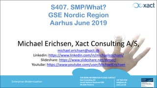 FOR MORE INFORMATION PLEASE CONTACT
Xact Consulting A/S
Arnold Nielsens Boulevard 68A
DK-2650 Hvidovre
+45 7023 0100
info@xact.dk
www.xact.dk
Enterprise Modernization
S407. SMP/What?
GSE Nordic Region
Aarhus June 2019
Michael Erichsen, Xact Consulting A/S,
michael.erichsen@xact.dk
Linkedin: https://www.linkedin.com/in/michaelerichsen/
Slideshare: https://www.slideshare.net/dsmer/
Youtube: https://www.youtube.com/user/MichaelErichsen
 