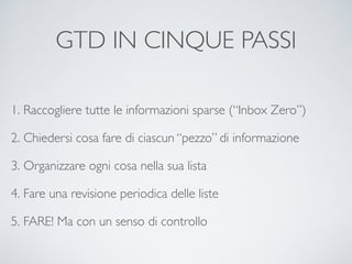 GTD IN CINQUE PASSI
1. Raccogliere tutte le informazioni sparse (“Inbox Zero”)	

2. Chiedersi cosa fare di ciascun “pezzo” di informazione	

3. Organizzare ogni cosa nella sua lista	

4. Fare una revisione periodica delle liste	

5. FARE! Ma con un senso di controllo
 