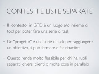 CONTESTI E LISTE SEPARATE
• Il “contesto” in GTD è un luogo e/o insieme di
tool per poter fare una serie di task	

• Un “progetto” è una serie di task per raggiungere
un obiettivo, si può fermare e far ripartire	

• Questo rende molto ﬂessibile per chi ha ruoli
separati, diversi clienti o molte cose in parallelo
 