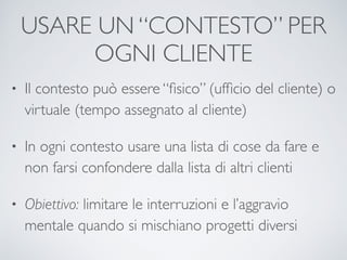 USARE UN “CONTESTO” PER
OGNI CLIENTE
• Il contesto può essere “ﬁsico” (ufﬁcio del cliente) o
virtuale (tempo assegnato al cliente)	

• In ogni contesto usare una lista di cose da fare e
non farsi confondere dalla lista di altri clienti	

• Obiettivo: limitare le interruzioni e l’aggravio
mentale quando si mischiano progetti diversi
 