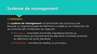 Système de management
Définition
Un système de management est l'ensemble des processus par
lesquels un organisme gère les éléments corrélés ou en interaction de
ses activités afin d'atteindre ses objectifs.
 Processus : ensemble d'activités interdépendantes ou
d'interactions qui transforment les éléments d’entrées (intrants)
en éléments de sortie (résultats).
 Procédure : manière de réaliser un processus.
 