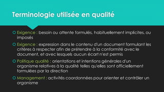 Terminologie utilisée en qualité
 Exigence : besoin ou attente formulés, habituellement implicites, ou
imposés
 Exigence : expression dans le contenu d'un document formulant les
critères à respecter afin de prétendre à la conformité avec le
document, et avec lesquels aucun écart n'est permis
 Politique qualité : orientations et intentions générales d'un
organisme relatives à la qualité telles qu'elles sont officiellement
formulées par la direction
 Management : activités coordonnées pour orienter et contrôler un
organisme
 