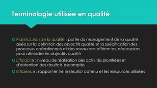 Terminologie utilisée en qualité
 Planification de la qualité : partie du management de la qualité
axée sur la définition des objectifs qualité et la spécification des
processus opérationnels et des ressources afférentes, nécessaires
pour atteindre les objectifs qualité
 Efficacité : niveau de réalisation des activités planifiées et
d'obtention des résultats escomptés
 Efficience : rapport entre le résultat obtenu et les ressources utilisées
 