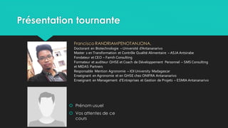 Présentation tournante
 Prénom usuel
 Vos attentes de ce
cours
Francisco RANDRIAMPENOTANJONA,
Doctorant en Biotechnologie – Université d’Antananarivo
Master 2 en Transformation et Contrôle Qualité Alimentaire – ASJA Antsirabe
Fondateur et CEO – Famih Consulting
Formateur et auditeur QHSE et Coach de Développement Personnel – SMS Consulting
et MIDAS Partners
Responsable Mention Agronomie – IOI University Madagascar
Enseignant en Agronomie et en QHSE chez ONIFRA Antananarivo
Enseignant en Management d’Entreprises et Gestion de Projets – ESMIA Antananarivo
 
