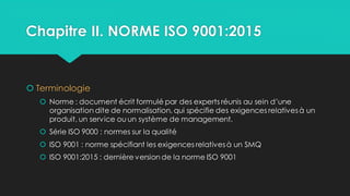 Chapitre II. NORME ISO 9001:2015
 Terminologie
 Norme : document écrit formulé par des experts réunis au sein d’une
organisation dite de normalisation, qui spécifie des exigences relativesà un
produit, un service ou un système de management.
 Série ISO 9000 : normes sur la qualité
 ISO 9001 : norme spécifiant les exigences relativesà un SMQ
 ISO 9001:2015 : dernière version de la norme ISO 9001
 
