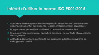 Intérêt d’utiliser la norme ISO 9001:2015
 Aptitude à fournir en permanence des produits et des services conformes aux
exigences du client et aux exigences légales et réglementaires applicables
 Plus grandes opportunités d’amélioration de la satisfaction du client
 Prise en compte des risques et opportunités associés au contexte etaux objectifs
de l’organisme
 Aptitude à démontrerla conformité aux exigences spécifiées du système de
management qualité
 