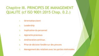 Chapitre III. PRINCIPES DE MANAGEMENT
QUALITE (cf ISO 9001:2015 Chap. 0.2.)
1. Orientation client
2. Leadership
3. Implication du personnel
4. Approche processus
5. Amélioration continue.
6. Prise de décision fondée sur des preuves
7. Management des relations avec les parties intéressées
 